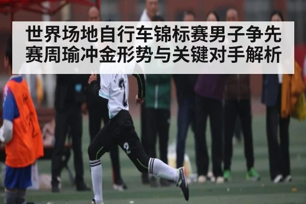 世界场地自行车锦标赛男子争先赛周瑜冲金形势与关键对手解析