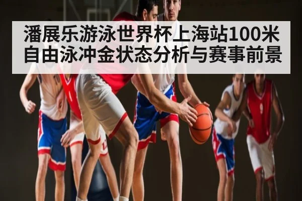 潘展乐游泳世界杯上海站100米自由泳冲金状态分析与赛事前景