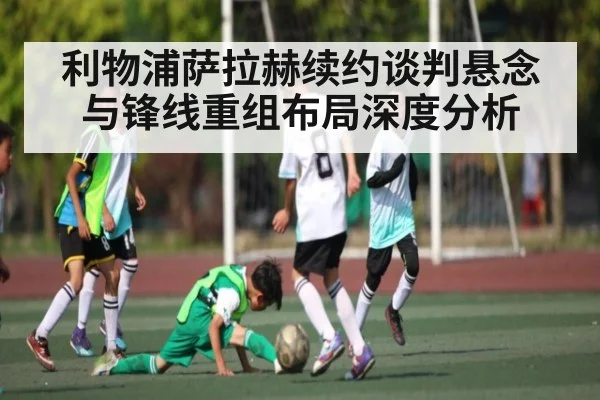 利物浦萨拉赫续约谈判悬念与锋线重组布局深度分析