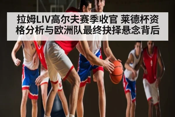 拉姆LIV高尔夫赛季收官 莱德杯资格分析与欧洲队最终抉择悬念背后