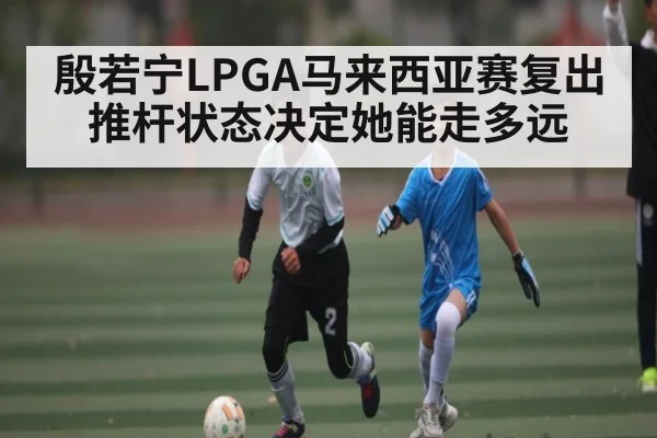 殷若宁LPGA马来西亚赛复出 推杆状态决定她能走多远